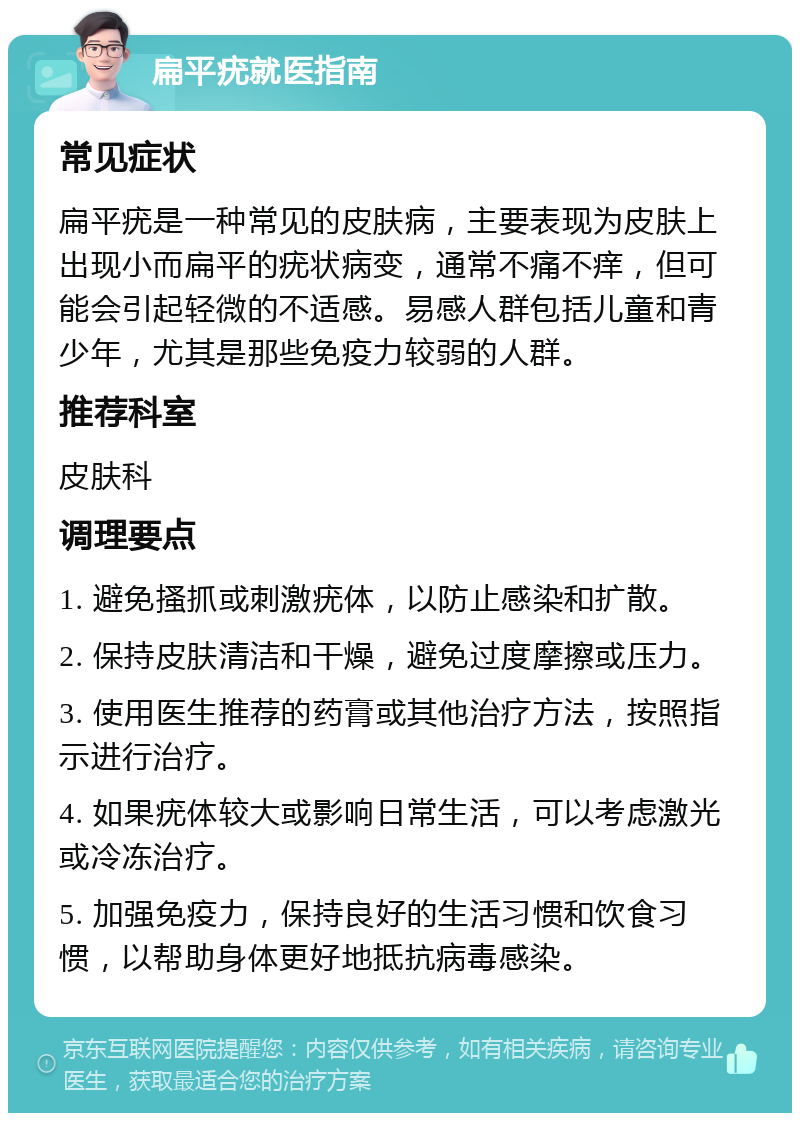 扁平疣就医指南 常见症状 扁平疣是一种常见的皮肤病，主要表现为皮肤上出现小而扁平的疣状病变，通常不痛不痒，但可能会引起轻微的不适感。易感人群包括儿童和青少年，尤其是那些免疫力较弱的人群。 推荐科室 皮肤科 调理要点 1. 避免搔抓或刺激疣体，以防止感染和扩散。 2. 保持皮肤清洁和干燥，避免过度摩擦或压力。 3. 使用医生推荐的药膏或其他治疗方法，按照指示进行治疗。 4. 如果疣体较大或影响日常生活，可以考虑激光或冷冻治疗。 5. 加强免疫力，保持良好的生活习惯和饮食习惯，以帮助身体更好地抵抗病毒感染。