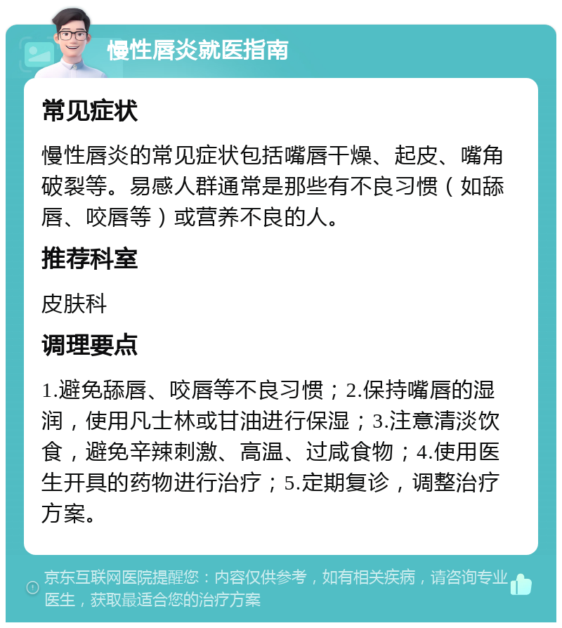 慢性唇炎就医指南 常见症状 慢性唇炎的常见症状包括嘴唇干燥、起皮、嘴角破裂等。易感人群通常是那些有不良习惯（如舔唇、咬唇等）或营养不良的人。 推荐科室 皮肤科 调理要点 1.避免舔唇、咬唇等不良习惯；2.保持嘴唇的湿润，使用凡士林或甘油进行保湿；3.注意清淡饮食，避免辛辣刺激、高温、过咸食物；4.使用医生开具的药物进行治疗；5.定期复诊，调整治疗方案。