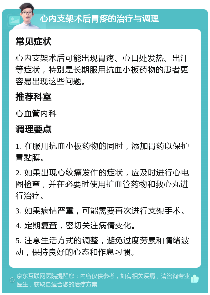 心内支架术后胃疼的治疗与调理 常见症状 心内支架术后可能出现胃疼、心口处发热、出汗等症状，特别是长期服用抗血小板药物的患者更容易出现这些问题。 推荐科室 心血管内科 调理要点 1. 在服用抗血小板药物的同时，添加胃药以保护胃黏膜。 2. 如果出现心绞痛发作的症状，应及时进行心电图检查，并在必要时使用扩血管药物和救心丸进行治疗。 3. 如果病情严重，可能需要再次进行支架手术。 4. 定期复查，密切关注病情变化。 5. 注意生活方式的调整，避免过度劳累和情绪波动，保持良好的心态和作息习惯。