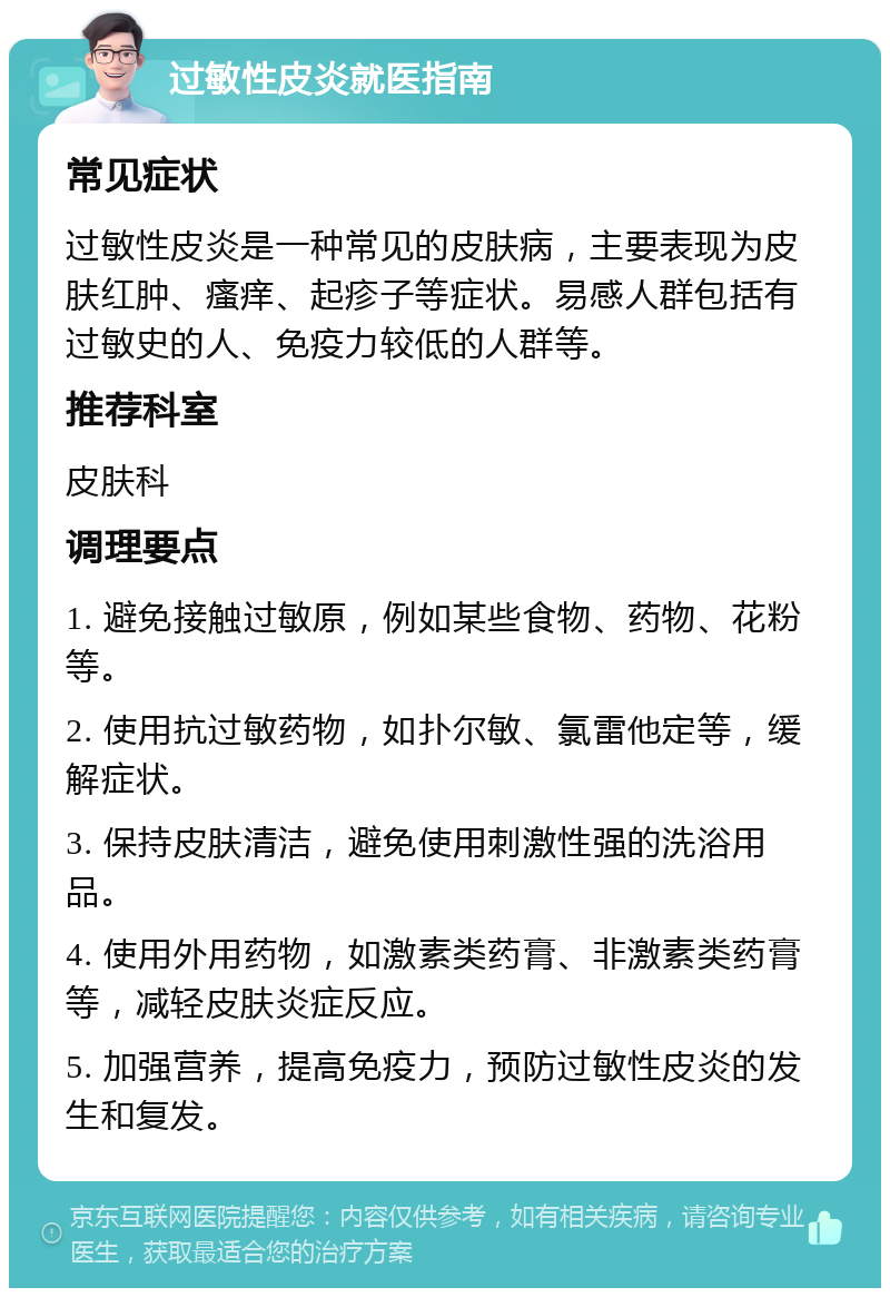 过敏性皮炎就医指南 常见症状 过敏性皮炎是一种常见的皮肤病，主要表现为皮肤红肿、瘙痒、起疹子等症状。易感人群包括有过敏史的人、免疫力较低的人群等。 推荐科室 皮肤科 调理要点 1. 避免接触过敏原，例如某些食物、药物、花粉等。 2. 使用抗过敏药物，如扑尔敏、氯雷他定等，缓解症状。 3. 保持皮肤清洁，避免使用刺激性强的洗浴用品。 4. 使用外用药物，如激素类药膏、非激素类药膏等，减轻皮肤炎症反应。 5. 加强营养，提高免疫力，预防过敏性皮炎的发生和复发。