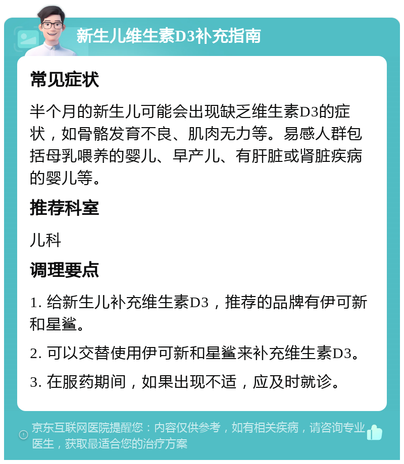 新生儿维生素D3补充指南 常见症状 半个月的新生儿可能会出现缺乏维生素D3的症状，如骨骼发育不良、肌肉无力等。易感人群包括母乳喂养的婴儿、早产儿、有肝脏或肾脏疾病的婴儿等。 推荐科室 儿科 调理要点 1. 给新生儿补充维生素D3，推荐的品牌有伊可新和星鲨。 2. 可以交替使用伊可新和星鲨来补充维生素D3。 3. 在服药期间，如果出现不适，应及时就诊。