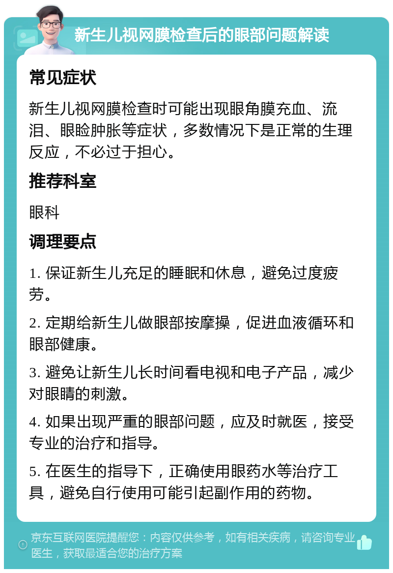 新生儿视网膜检查后的眼部问题解读 常见症状 新生儿视网膜检查时可能出现眼角膜充血、流泪、眼睑肿胀等症状，多数情况下是正常的生理反应，不必过于担心。 推荐科室 眼科 调理要点 1. 保证新生儿充足的睡眠和休息，避免过度疲劳。 2. 定期给新生儿做眼部按摩操，促进血液循环和眼部健康。 3. 避免让新生儿长时间看电视和电子产品，减少对眼睛的刺激。 4. 如果出现严重的眼部问题，应及时就医，接受专业的治疗和指导。 5. 在医生的指导下，正确使用眼药水等治疗工具，避免自行使用可能引起副作用的药物。