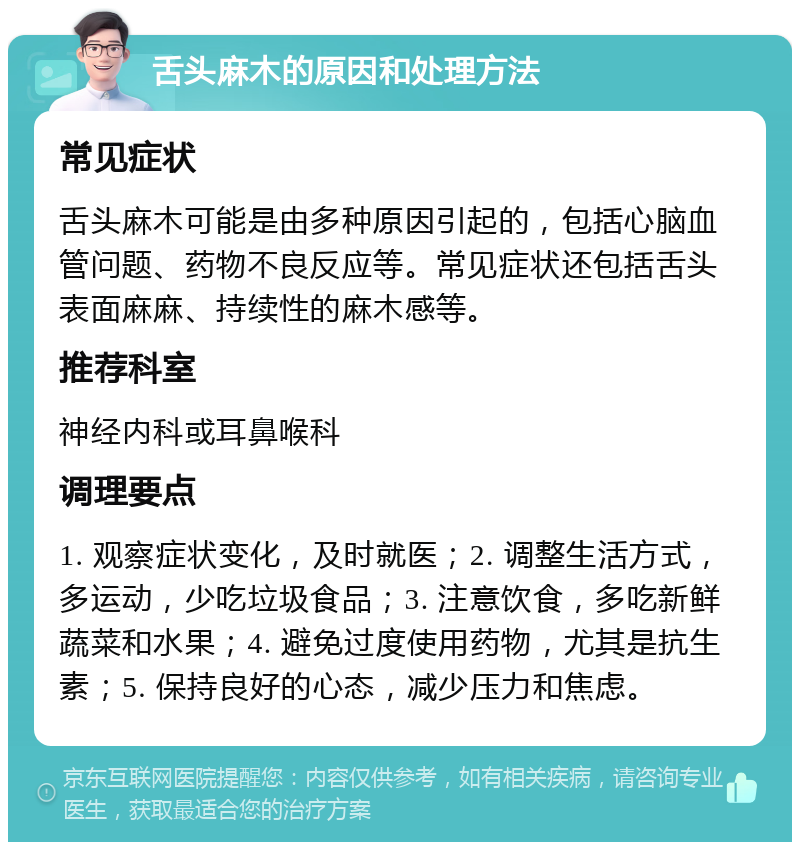 舌头麻木的原因和处理方法 常见症状 舌头麻木可能是由多种原因引起的，包括心脑血管问题、药物不良反应等。常见症状还包括舌头表面麻麻、持续性的麻木感等。 推荐科室 神经内科或耳鼻喉科 调理要点 1. 观察症状变化，及时就医；2. 调整生活方式，多运动，少吃垃圾食品；3. 注意饮食，多吃新鲜蔬菜和水果；4. 避免过度使用药物，尤其是抗生素；5. 保持良好的心态，减少压力和焦虑。