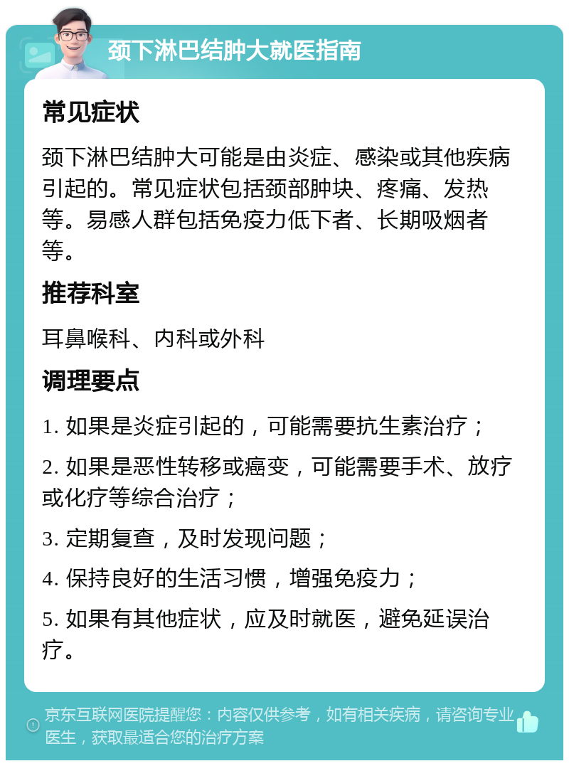 颈下淋巴结肿大就医指南 常见症状 颈下淋巴结肿大可能是由炎症、感染或其他疾病引起的。常见症状包括颈部肿块、疼痛、发热等。易感人群包括免疫力低下者、长期吸烟者等。 推荐科室 耳鼻喉科、内科或外科 调理要点 1. 如果是炎症引起的，可能需要抗生素治疗； 2. 如果是恶性转移或癌变，可能需要手术、放疗或化疗等综合治疗； 3. 定期复查，及时发现问题； 4. 保持良好的生活习惯，增强免疫力； 5. 如果有其他症状，应及时就医，避免延误治疗。