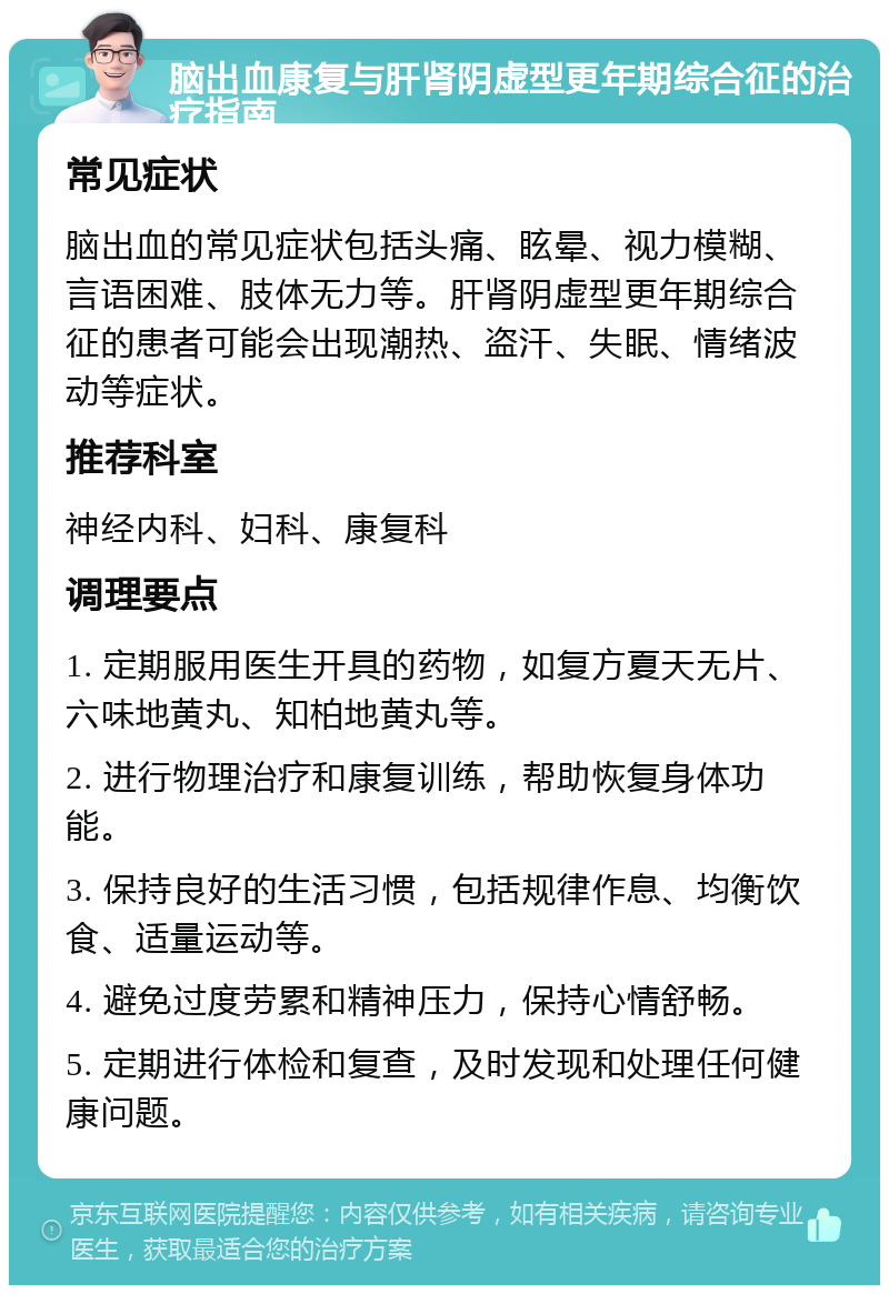 脑出血康复与肝肾阴虚型更年期综合征的治疗指南 常见症状 脑出血的常见症状包括头痛、眩晕、视力模糊、言语困难、肢体无力等。肝肾阴虚型更年期综合征的患者可能会出现潮热、盗汗、失眠、情绪波动等症状。 推荐科室 神经内科、妇科、康复科 调理要点 1. 定期服用医生开具的药物，如复方夏天无片、六味地黄丸、知柏地黄丸等。 2. 进行物理治疗和康复训练，帮助恢复身体功能。 3. 保持良好的生活习惯，包括规律作息、均衡饮食、适量运动等。 4. 避免过度劳累和精神压力，保持心情舒畅。 5. 定期进行体检和复查，及时发现和处理任何健康问题。