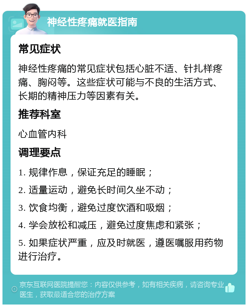 神经性疼痛就医指南 常见症状 神经性疼痛的常见症状包括心脏不适、针扎样疼痛、胸闷等。这些症状可能与不良的生活方式、长期的精神压力等因素有关。 推荐科室 心血管内科 调理要点 1. 规律作息，保证充足的睡眠； 2. 适量运动，避免长时间久坐不动； 3. 饮食均衡，避免过度饮酒和吸烟； 4. 学会放松和减压，避免过度焦虑和紧张； 5. 如果症状严重，应及时就医，遵医嘱服用药物进行治疗。