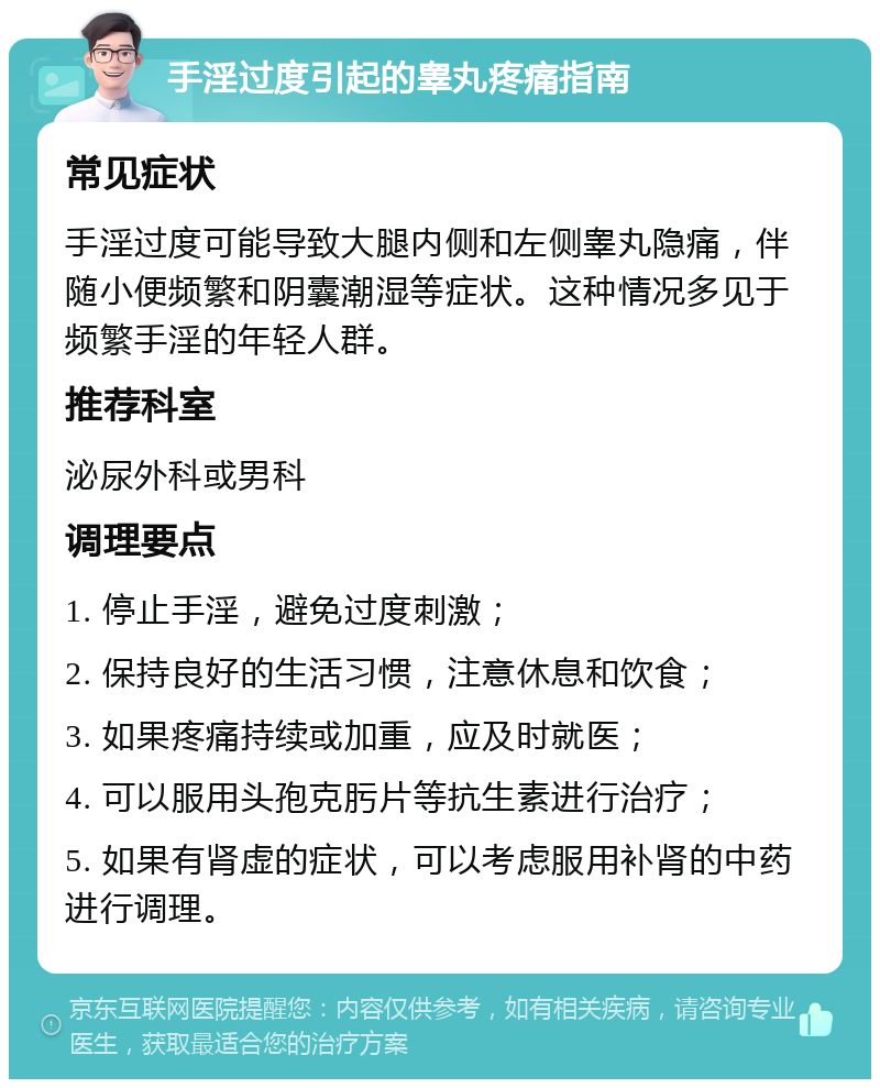 手淫过度引起的睾丸疼痛指南 常见症状 手淫过度可能导致大腿内侧和左侧睾丸隐痛，伴随小便频繁和阴囊潮湿等症状。这种情况多见于频繁手淫的年轻人群。 推荐科室 泌尿外科或男科 调理要点 1. 停止手淫，避免过度刺激； 2. 保持良好的生活习惯，注意休息和饮食； 3. 如果疼痛持续或加重，应及时就医； 4. 可以服用头孢克肟片等抗生素进行治疗； 5. 如果有肾虚的症状，可以考虑服用补肾的中药进行调理。