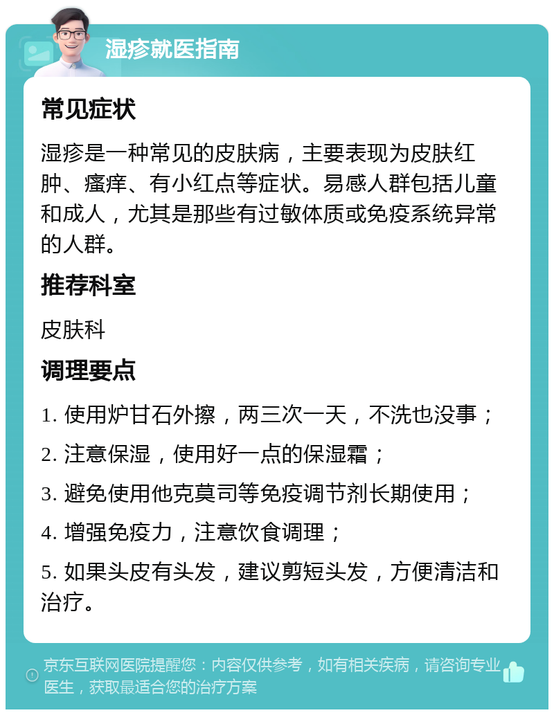 湿疹就医指南 常见症状 湿疹是一种常见的皮肤病，主要表现为皮肤红肿、瘙痒、有小红点等症状。易感人群包括儿童和成人，尤其是那些有过敏体质或免疫系统异常的人群。 推荐科室 皮肤科 调理要点 1. 使用炉甘石外擦，两三次一天，不洗也没事； 2. 注意保湿，使用好一点的保湿霜； 3. 避免使用他克莫司等免疫调节剂长期使用； 4. 增强免疫力，注意饮食调理； 5. 如果头皮有头发，建议剪短头发，方便清洁和治疗。