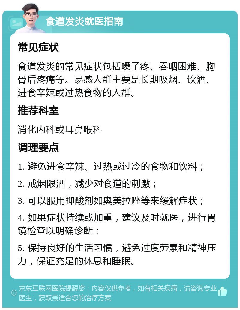 食道发炎就医指南 常见症状 食道发炎的常见症状包括嗓子疼、吞咽困难、胸骨后疼痛等。易感人群主要是长期吸烟、饮酒、进食辛辣或过热食物的人群。 推荐科室 消化内科或耳鼻喉科 调理要点 1. 避免进食辛辣、过热或过冷的食物和饮料； 2. 戒烟限酒，减少对食道的刺激； 3. 可以服用抑酸剂如奥美拉唑等来缓解症状； 4. 如果症状持续或加重，建议及时就医，进行胃镜检查以明确诊断； 5. 保持良好的生活习惯，避免过度劳累和精神压力，保证充足的休息和睡眠。