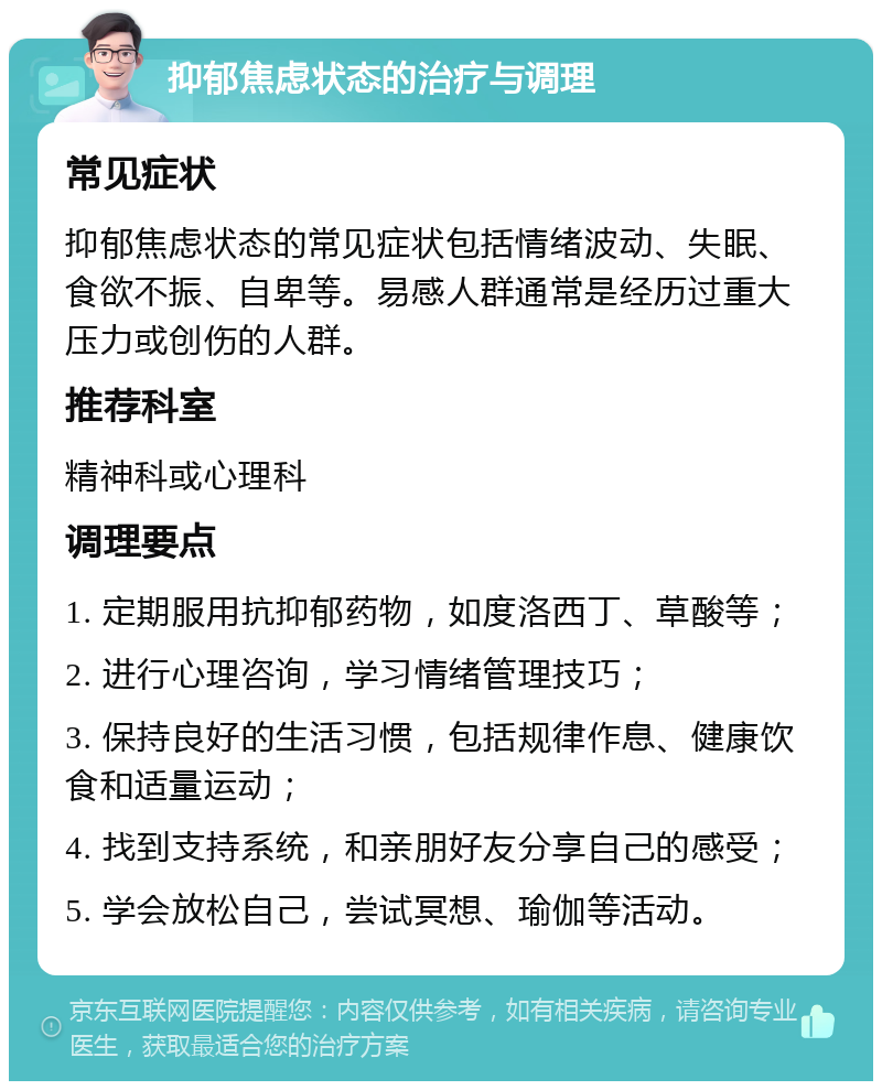 抑郁焦虑状态的治疗与调理 常见症状 抑郁焦虑状态的常见症状包括情绪波动、失眠、食欲不振、自卑等。易感人群通常是经历过重大压力或创伤的人群。 推荐科室 精神科或心理科 调理要点 1. 定期服用抗抑郁药物，如度洛西丁、草酸等； 2. 进行心理咨询，学习情绪管理技巧； 3. 保持良好的生活习惯，包括规律作息、健康饮食和适量运动； 4. 找到支持系统，和亲朋好友分享自己的感受； 5. 学会放松自己，尝试冥想、瑜伽等活动。