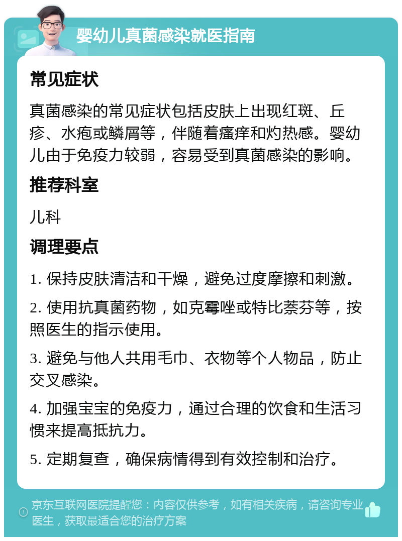 婴幼儿真菌感染就医指南 常见症状 真菌感染的常见症状包括皮肤上出现红斑、丘疹、水疱或鳞屑等，伴随着瘙痒和灼热感。婴幼儿由于免疫力较弱，容易受到真菌感染的影响。 推荐科室 儿科 调理要点 1. 保持皮肤清洁和干燥，避免过度摩擦和刺激。 2. 使用抗真菌药物，如克霉唑或特比萘芬等，按照医生的指示使用。 3. 避免与他人共用毛巾、衣物等个人物品，防止交叉感染。 4. 加强宝宝的免疫力，通过合理的饮食和生活习惯来提高抵抗力。 5. 定期复查，确保病情得到有效控制和治疗。