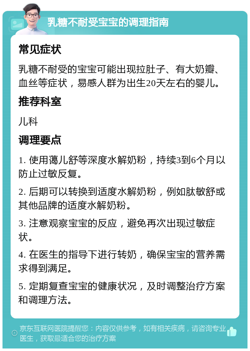 乳糖不耐受宝宝的调理指南 常见症状 乳糖不耐受的宝宝可能出现拉肚子、有大奶瓣、血丝等症状，易感人群为出生20天左右的婴儿。 推荐科室 儿科 调理要点 1. 使用蔼儿舒等深度水解奶粉，持续3到6个月以防止过敏反复。 2. 后期可以转换到适度水解奶粉，例如肽敏舒或其他品牌的适度水解奶粉。 3. 注意观察宝宝的反应，避免再次出现过敏症状。 4. 在医生的指导下进行转奶，确保宝宝的营养需求得到满足。 5. 定期复查宝宝的健康状况，及时调整治疗方案和调理方法。