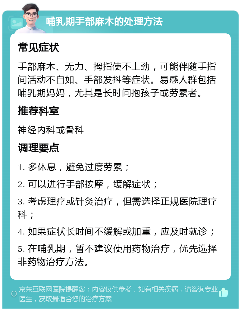 哺乳期手部麻木的处理方法 常见症状 手部麻木、无力、拇指使不上劲，可能伴随手指间活动不自如、手部发抖等症状。易感人群包括哺乳期妈妈，尤其是长时间抱孩子或劳累者。 推荐科室 神经内科或骨科 调理要点 1. 多休息，避免过度劳累； 2. 可以进行手部按摩，缓解症状； 3. 考虑理疗或针灸治疗，但需选择正规医院理疗科； 4. 如果症状长时间不缓解或加重，应及时就诊； 5. 在哺乳期，暂不建议使用药物治疗，优先选择非药物治疗方法。