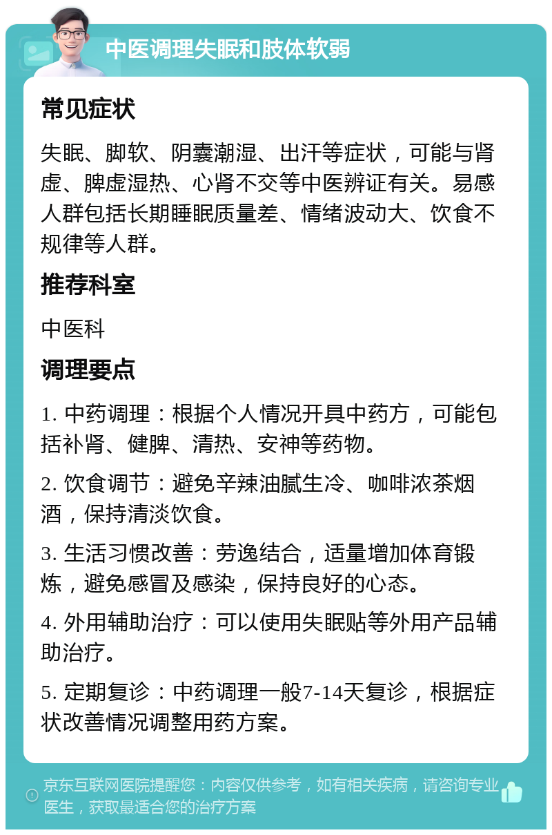 中医调理失眠和肢体软弱 常见症状 失眠、脚软、阴囊潮湿、出汗等症状，可能与肾虚、脾虚湿热、心肾不交等中医辨证有关。易感人群包括长期睡眠质量差、情绪波动大、饮食不规律等人群。 推荐科室 中医科 调理要点 1. 中药调理：根据个人情况开具中药方，可能包括补肾、健脾、清热、安神等药物。 2. 饮食调节：避免辛辣油腻生冷、咖啡浓茶烟酒，保持清淡饮食。 3. 生活习惯改善：劳逸结合，适量增加体育锻炼，避免感冒及感染，保持良好的心态。 4. 外用辅助治疗：可以使用失眠贴等外用产品辅助治疗。 5. 定期复诊：中药调理一般7-14天复诊，根据症状改善情况调整用药方案。