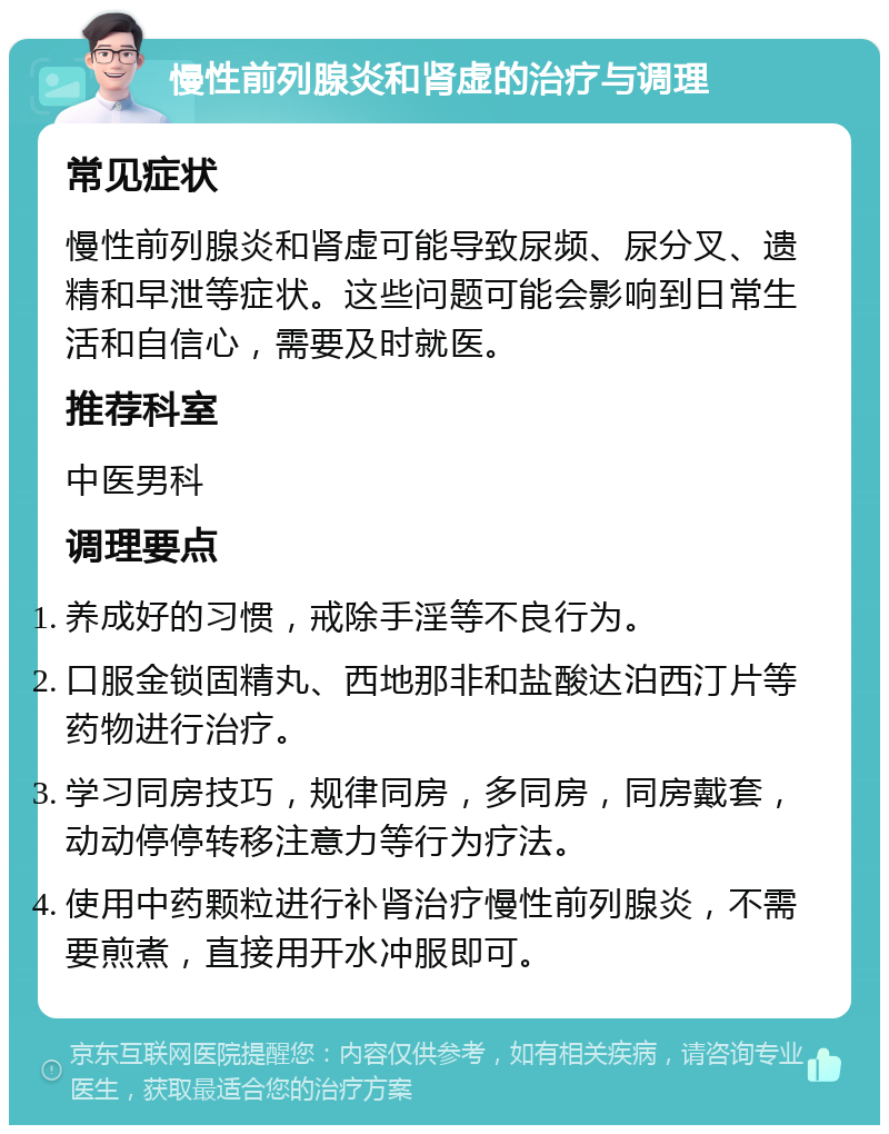 慢性前列腺炎和肾虚的治疗与调理 常见症状 慢性前列腺炎和肾虚可能导致尿频、尿分叉、遗精和早泄等症状。这些问题可能会影响到日常生活和自信心，需要及时就医。 推荐科室 中医男科 调理要点 养成好的习惯，戒除手淫等不良行为。 口服金锁固精丸、西地那非和盐酸达泊西汀片等药物进行治疗。 学习同房技巧，规律同房，多同房，同房戴套，动动停停转移注意力等行为疗法。 使用中药颗粒进行补肾治疗慢性前列腺炎，不需要煎煮，直接用开水冲服即可。