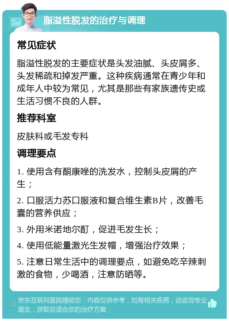 脂溢性脱发的治疗与调理 常见症状 脂溢性脱发的主要症状是头发油腻、头皮屑多、头发稀疏和掉发严重。这种疾病通常在青少年和成年人中较为常见，尤其是那些有家族遗传史或生活习惯不良的人群。 推荐科室 皮肤科或毛发专科 调理要点 1. 使用含有酮康唑的洗发水，控制头皮屑的产生； 2. 口服活力苏口服液和复合维生素B片，改善毛囊的营养供应； 3. 外用米诺地尔酊，促进毛发生长； 4. 使用低能量激光生发帽，增强治疗效果； 5. 注意日常生活中的调理要点，如避免吃辛辣刺激的食物，少喝酒，注意防晒等。