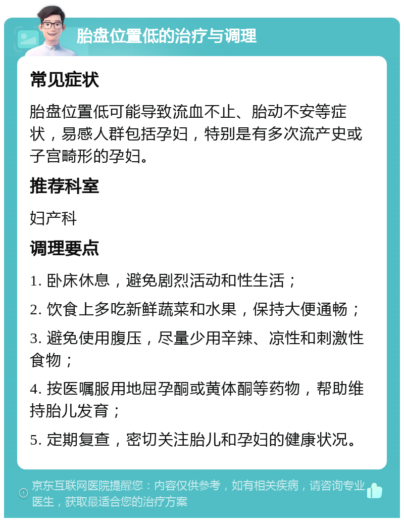 胎盘位置低的治疗与调理 常见症状 胎盘位置低可能导致流血不止、胎动不安等症状，易感人群包括孕妇，特别是有多次流产史或子宫畸形的孕妇。 推荐科室 妇产科 调理要点 1. 卧床休息，避免剧烈活动和性生活； 2. 饮食上多吃新鲜蔬菜和水果，保持大便通畅； 3. 避免使用腹压，尽量少用辛辣、凉性和刺激性食物； 4. 按医嘱服用地屈孕酮或黄体酮等药物，帮助维持胎儿发育； 5. 定期复查，密切关注胎儿和孕妇的健康状况。