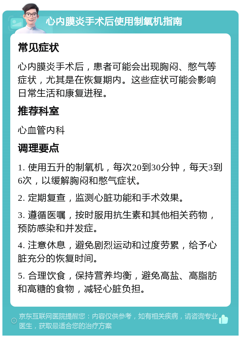 心内膜炎手术后使用制氧机指南 常见症状 心内膜炎手术后，患者可能会出现胸闷、憋气等症状，尤其是在恢复期内。这些症状可能会影响日常生活和康复进程。 推荐科室 心血管内科 调理要点 1. 使用五升的制氧机，每次20到30分钟，每天3到6次，以缓解胸闷和憋气症状。 2. 定期复查，监测心脏功能和手术效果。 3. 遵循医嘱，按时服用抗生素和其他相关药物，预防感染和并发症。 4. 注意休息，避免剧烈运动和过度劳累，给予心脏充分的恢复时间。 5. 合理饮食，保持营养均衡，避免高盐、高脂肪和高糖的食物，减轻心脏负担。