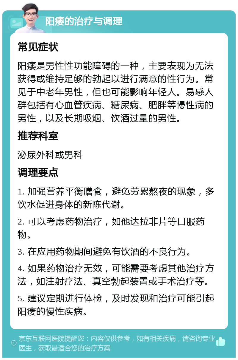 阳痿的治疗与调理 常见症状 阳痿是男性性功能障碍的一种，主要表现为无法获得或维持足够的勃起以进行满意的性行为。常见于中老年男性，但也可能影响年轻人。易感人群包括有心血管疾病、糖尿病、肥胖等慢性病的男性，以及长期吸烟、饮酒过量的男性。 推荐科室 泌尿外科或男科 调理要点 1. 加强营养平衡膳食，避免劳累熬夜的现象，多饮水促进身体的新陈代谢。 2. 可以考虑药物治疗，如他达拉非片等口服药物。 3. 在应用药物期间避免有饮酒的不良行为。 4. 如果药物治疗无效，可能需要考虑其他治疗方法，如注射疗法、真空勃起装置或手术治疗等。 5. 建议定期进行体检，及时发现和治疗可能引起阳痿的慢性疾病。