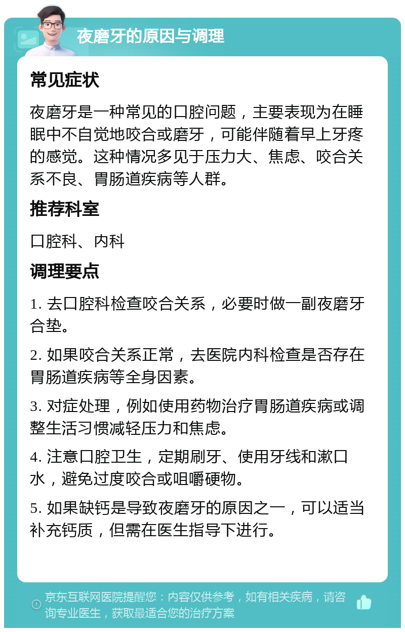 夜磨牙的原因与调理 常见症状 夜磨牙是一种常见的口腔问题，主要表现为在睡眠中不自觉地咬合或磨牙，可能伴随着早上牙疼的感觉。这种情况多见于压力大、焦虑、咬合关系不良、胃肠道疾病等人群。 推荐科室 口腔科、内科 调理要点 1. 去口腔科检查咬合关系，必要时做一副夜磨牙合垫。 2. 如果咬合关系正常，去医院内科检查是否存在胃肠道疾病等全身因素。 3. 对症处理，例如使用药物治疗胃肠道疾病或调整生活习惯减轻压力和焦虑。 4. 注意口腔卫生，定期刷牙、使用牙线和漱口水，避免过度咬合或咀嚼硬物。 5. 如果缺钙是导致夜磨牙的原因之一，可以适当补充钙质，但需在医生指导下进行。