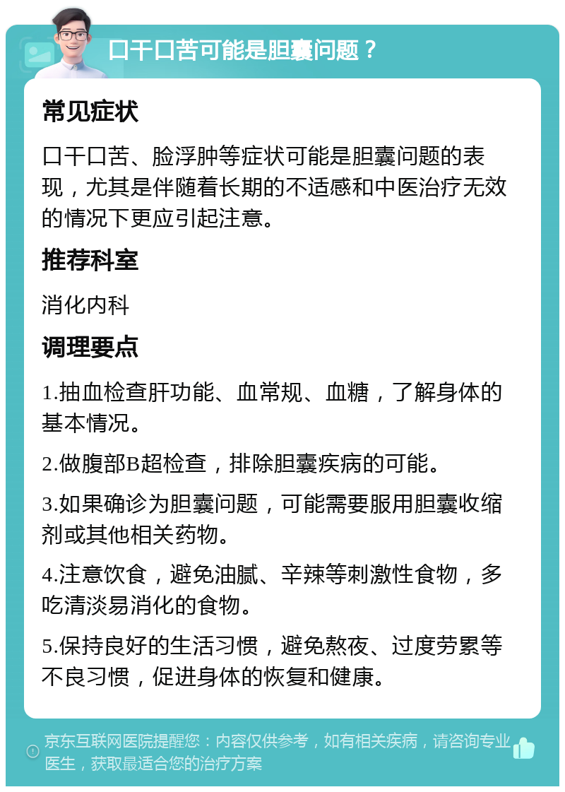 口干口苦可能是胆囊问题？ 常见症状 口干口苦、脸浮肿等症状可能是胆囊问题的表现，尤其是伴随着长期的不适感和中医治疗无效的情况下更应引起注意。 推荐科室 消化内科 调理要点 1.抽血检查肝功能、血常规、血糖，了解身体的基本情况。 2.做腹部B超检查，排除胆囊疾病的可能。 3.如果确诊为胆囊问题，可能需要服用胆囊收缩剂或其他相关药物。 4.注意饮食，避免油腻、辛辣等刺激性食物，多吃清淡易消化的食物。 5.保持良好的生活习惯，避免熬夜、过度劳累等不良习惯，促进身体的恢复和健康。