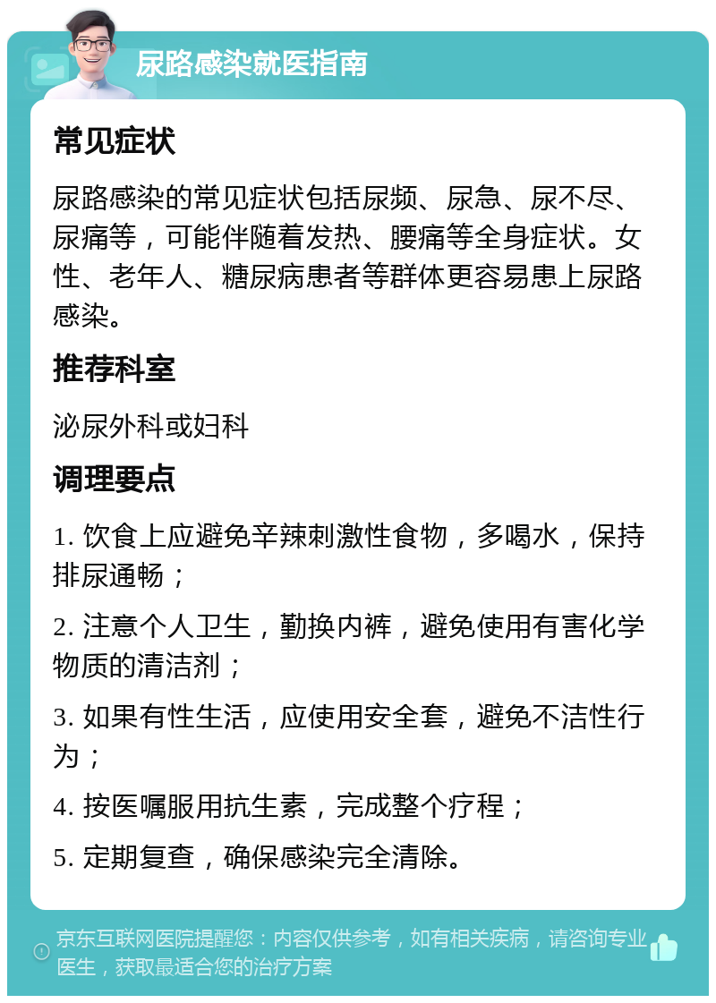 尿路感染就医指南 常见症状 尿路感染的常见症状包括尿频、尿急、尿不尽、尿痛等，可能伴随着发热、腰痛等全身症状。女性、老年人、糖尿病患者等群体更容易患上尿路感染。 推荐科室 泌尿外科或妇科 调理要点 1. 饮食上应避免辛辣刺激性食物，多喝水，保持排尿通畅； 2. 注意个人卫生，勤换内裤，避免使用有害化学物质的清洁剂； 3. 如果有性生活，应使用安全套，避免不洁性行为； 4. 按医嘱服用抗生素，完成整个疗程； 5. 定期复查，确保感染完全清除。