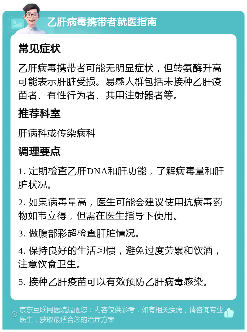 乙肝病毒携带者就医指南 常见症状 乙肝病毒携带者可能无明显症状，但转氨酶升高可能表示肝脏受损。易感人群包括未接种乙肝疫苗者、有性行为者、共用注射器者等。 推荐科室 肝病科或传染病科 调理要点 1. 定期检查乙肝DNA和肝功能，了解病毒量和肝脏状况。 2. 如果病毒量高，医生可能会建议使用抗病毒药物如韦立得，但需在医生指导下使用。 3. 做腹部彩超检查肝脏情况。 4. 保持良好的生活习惯，避免过度劳累和饮酒，注意饮食卫生。 5. 接种乙肝疫苗可以有效预防乙肝病毒感染。