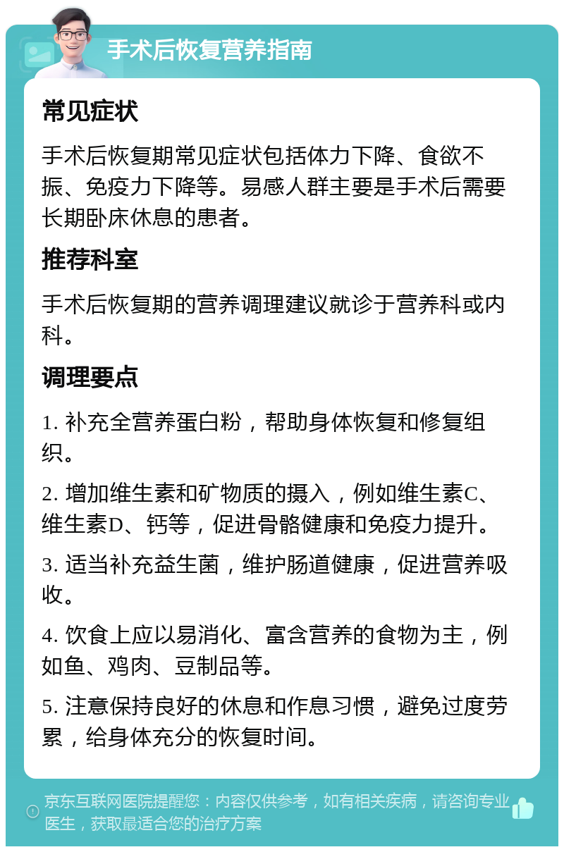 手术后恢复营养指南 常见症状 手术后恢复期常见症状包括体力下降、食欲不振、免疫力下降等。易感人群主要是手术后需要长期卧床休息的患者。 推荐科室 手术后恢复期的营养调理建议就诊于营养科或内科。 调理要点 1. 补充全营养蛋白粉，帮助身体恢复和修复组织。 2. 增加维生素和矿物质的摄入，例如维生素C、维生素D、钙等，促进骨骼健康和免疫力提升。 3. 适当补充益生菌，维护肠道健康，促进营养吸收。 4. 饮食上应以易消化、富含营养的食物为主，例如鱼、鸡肉、豆制品等。 5. 注意保持良好的休息和作息习惯，避免过度劳累，给身体充分的恢复时间。