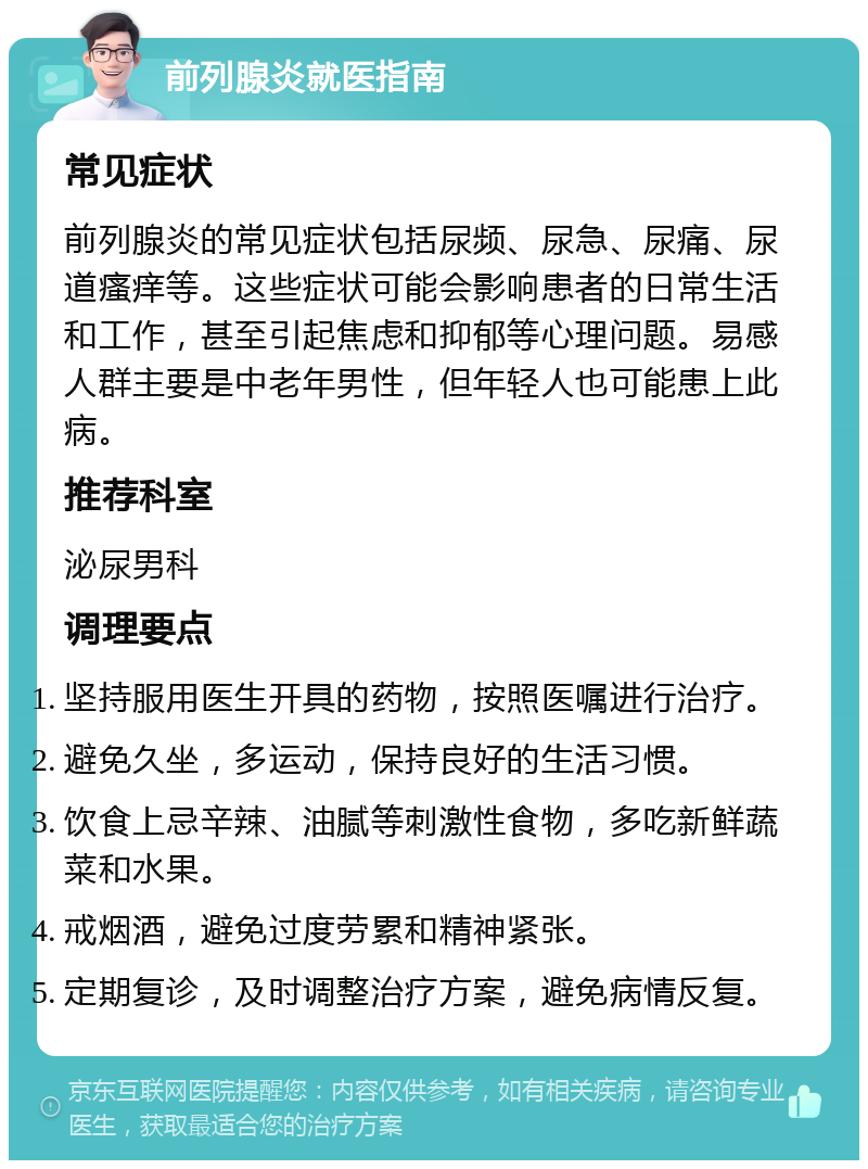 前列腺炎就医指南 常见症状 前列腺炎的常见症状包括尿频、尿急、尿痛、尿道瘙痒等。这些症状可能会影响患者的日常生活和工作，甚至引起焦虑和抑郁等心理问题。易感人群主要是中老年男性，但年轻人也可能患上此病。 推荐科室 泌尿男科 调理要点 坚持服用医生开具的药物，按照医嘱进行治疗。 避免久坐，多运动，保持良好的生活习惯。 饮食上忌辛辣、油腻等刺激性食物，多吃新鲜蔬菜和水果。 戒烟酒，避免过度劳累和精神紧张。 定期复诊，及时调整治疗方案，避免病情反复。