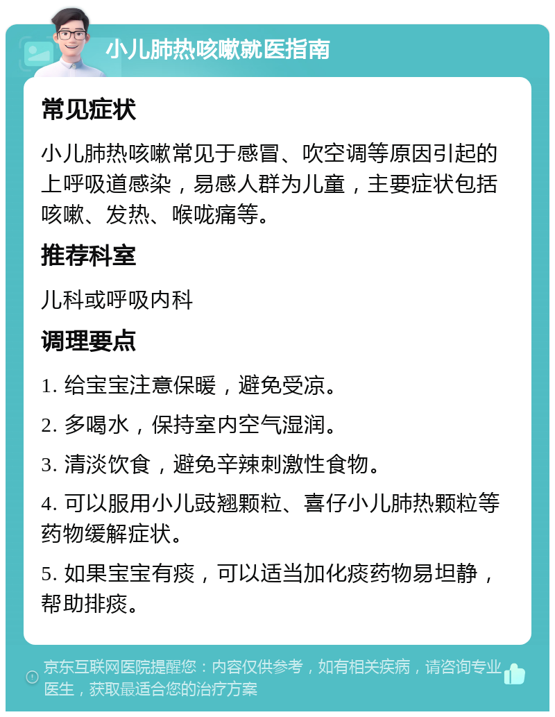 小儿肺热咳嗽就医指南 常见症状 小儿肺热咳嗽常见于感冒、吹空调等原因引起的上呼吸道感染，易感人群为儿童，主要症状包括咳嗽、发热、喉咙痛等。 推荐科室 儿科或呼吸内科 调理要点 1. 给宝宝注意保暖，避免受凉。 2. 多喝水，保持室内空气湿润。 3. 清淡饮食，避免辛辣刺激性食物。 4. 可以服用小儿豉翘颗粒、喜仔小儿肺热颗粒等药物缓解症状。 5. 如果宝宝有痰，可以适当加化痰药物易坦静，帮助排痰。