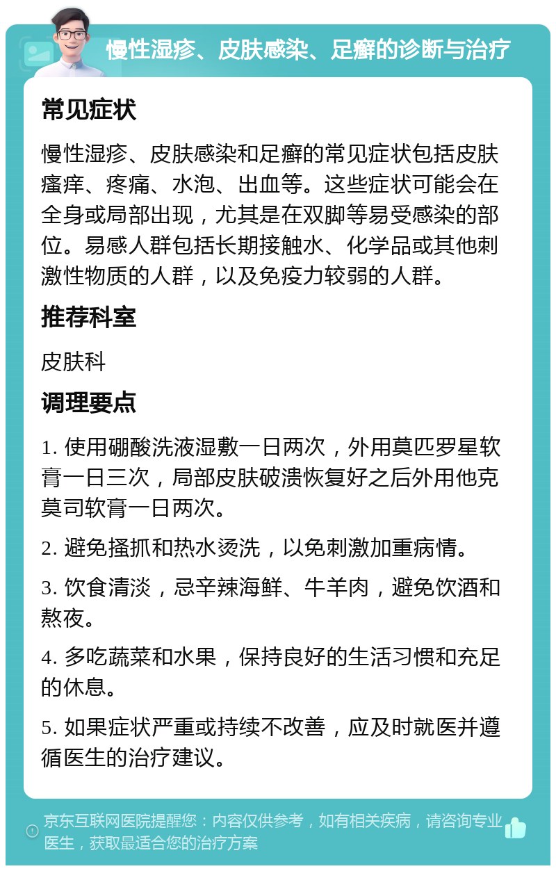 慢性湿疹、皮肤感染、足癣的诊断与治疗 常见症状 慢性湿疹、皮肤感染和足癣的常见症状包括皮肤瘙痒、疼痛、水泡、出血等。这些症状可能会在全身或局部出现，尤其是在双脚等易受感染的部位。易感人群包括长期接触水、化学品或其他刺激性物质的人群，以及免疫力较弱的人群。 推荐科室 皮肤科 调理要点 1. 使用硼酸洗液湿敷一日两次，外用莫匹罗星软膏一日三次，局部皮肤破溃恢复好之后外用他克莫司软膏一日两次。 2. 避免搔抓和热水烫洗，以免刺激加重病情。 3. 饮食清淡，忌辛辣海鲜、牛羊肉，避免饮酒和熬夜。 4. 多吃蔬菜和水果，保持良好的生活习惯和充足的休息。 5. 如果症状严重或持续不改善，应及时就医并遵循医生的治疗建议。