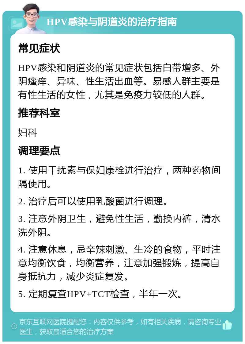 HPV感染与阴道炎的治疗指南 常见症状 HPV感染和阴道炎的常见症状包括白带增多、外阴瘙痒、异味、性生活出血等。易感人群主要是有性生活的女性，尤其是免疫力较低的人群。 推荐科室 妇科 调理要点 1. 使用干扰素与保妇康栓进行治疗，两种药物间隔使用。 2. 治疗后可以使用乳酸菌进行调理。 3. 注意外阴卫生，避免性生活，勤换内裤，清水洗外阴。 4. 注意休息，忌辛辣刺激、生冷的食物，平时注意均衡饮食，均衡营养，注意加强锻炼，提高自身抵抗力，减少炎症复发。 5. 定期复查HPV+TCT检查，半年一次。