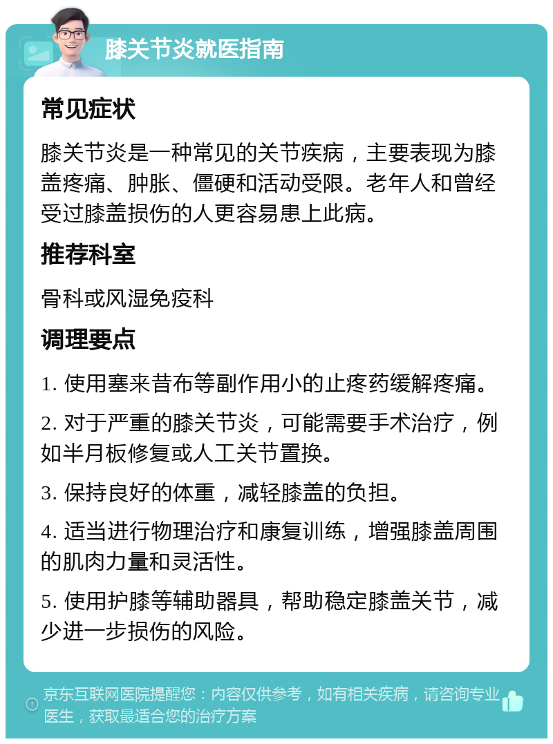 膝关节炎就医指南 常见症状 膝关节炎是一种常见的关节疾病，主要表现为膝盖疼痛、肿胀、僵硬和活动受限。老年人和曾经受过膝盖损伤的人更容易患上此病。 推荐科室 骨科或风湿免疫科 调理要点 1. 使用塞来昔布等副作用小的止疼药缓解疼痛。 2. 对于严重的膝关节炎，可能需要手术治疗，例如半月板修复或人工关节置换。 3. 保持良好的体重，减轻膝盖的负担。 4. 适当进行物理治疗和康复训练，增强膝盖周围的肌肉力量和灵活性。 5. 使用护膝等辅助器具，帮助稳定膝盖关节，减少进一步损伤的风险。