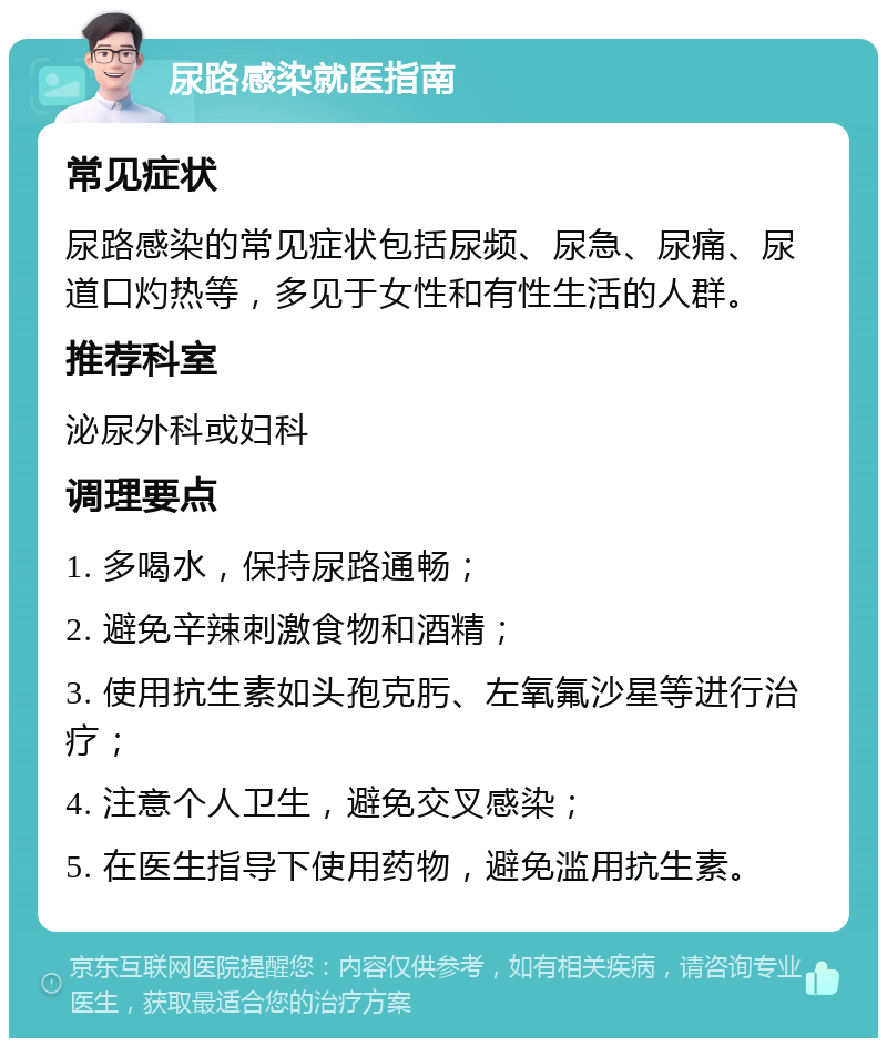 尿路感染就医指南 常见症状 尿路感染的常见症状包括尿频、尿急、尿痛、尿道口灼热等，多见于女性和有性生活的人群。 推荐科室 泌尿外科或妇科 调理要点 1. 多喝水，保持尿路通畅； 2. 避免辛辣刺激食物和酒精； 3. 使用抗生素如头孢克肟、左氧氟沙星等进行治疗； 4. 注意个人卫生，避免交叉感染； 5. 在医生指导下使用药物，避免滥用抗生素。