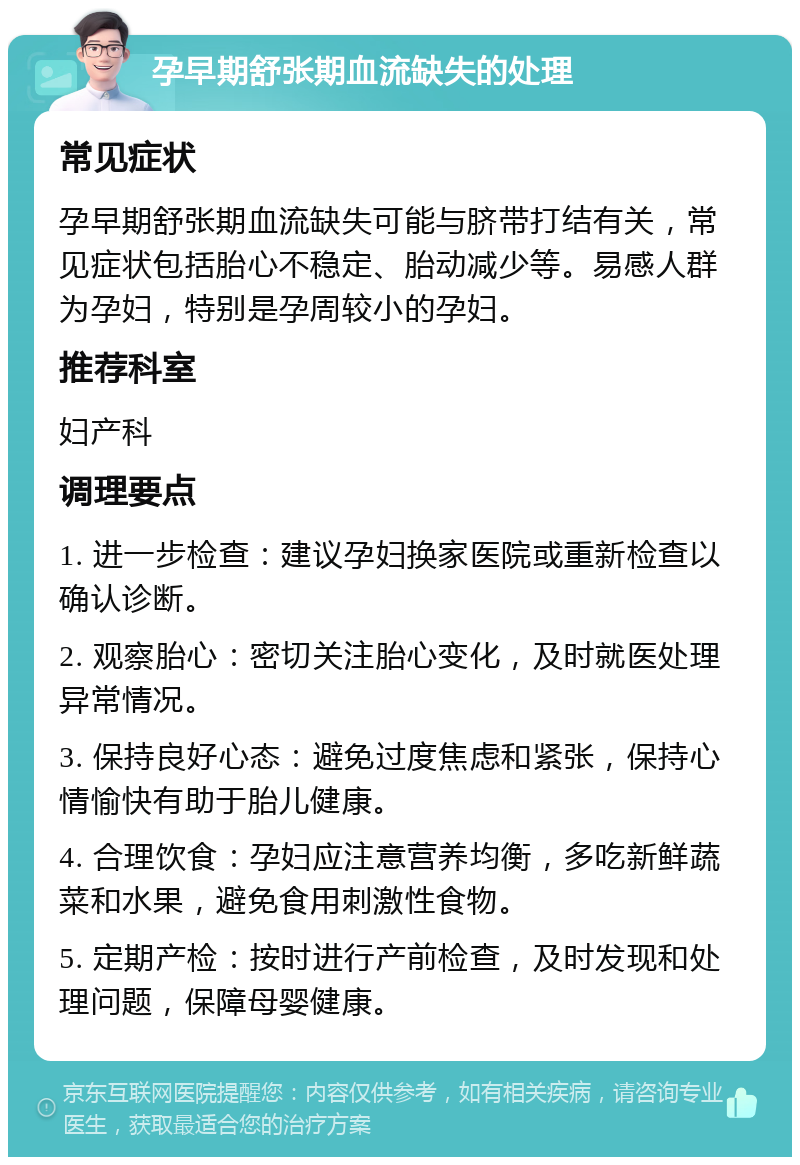 孕早期舒张期血流缺失的处理 常见症状 孕早期舒张期血流缺失可能与脐带打结有关，常见症状包括胎心不稳定、胎动减少等。易感人群为孕妇，特别是孕周较小的孕妇。 推荐科室 妇产科 调理要点 1. 进一步检查：建议孕妇换家医院或重新检查以确认诊断。 2. 观察胎心：密切关注胎心变化，及时就医处理异常情况。 3. 保持良好心态：避免过度焦虑和紧张，保持心情愉快有助于胎儿健康。 4. 合理饮食：孕妇应注意营养均衡，多吃新鲜蔬菜和水果，避免食用刺激性食物。 5. 定期产检：按时进行产前检查，及时发现和处理问题，保障母婴健康。