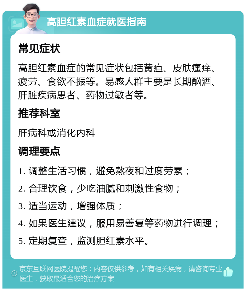 高胆红素血症就医指南 常见症状 高胆红素血症的常见症状包括黄疸、皮肤瘙痒、疲劳、食欲不振等。易感人群主要是长期酗酒、肝脏疾病患者、药物过敏者等。 推荐科室 肝病科或消化内科 调理要点 1. 调整生活习惯，避免熬夜和过度劳累； 2. 合理饮食，少吃油腻和刺激性食物； 3. 适当运动，增强体质； 4. 如果医生建议，服用易善复等药物进行调理； 5. 定期复查，监测胆红素水平。