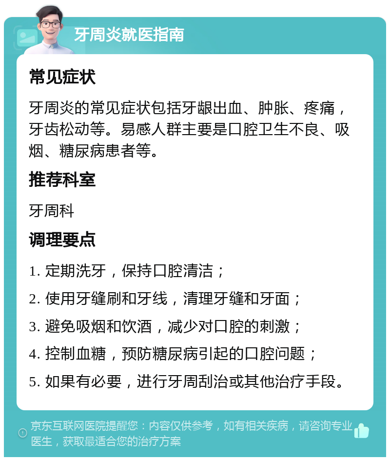 牙周炎就医指南 常见症状 牙周炎的常见症状包括牙龈出血、肿胀、疼痛，牙齿松动等。易感人群主要是口腔卫生不良、吸烟、糖尿病患者等。 推荐科室 牙周科 调理要点 1. 定期洗牙，保持口腔清洁； 2. 使用牙缝刷和牙线，清理牙缝和牙面； 3. 避免吸烟和饮酒，减少对口腔的刺激； 4. 控制血糖，预防糖尿病引起的口腔问题； 5. 如果有必要，进行牙周刮治或其他治疗手段。