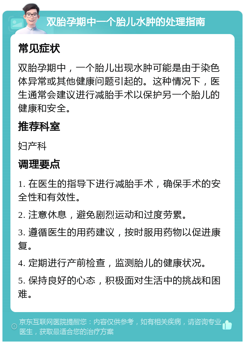 双胎孕期中一个胎儿水肿的处理指南 常见症状 双胎孕期中，一个胎儿出现水肿可能是由于染色体异常或其他健康问题引起的。这种情况下，医生通常会建议进行减胎手术以保护另一个胎儿的健康和安全。 推荐科室 妇产科 调理要点 1. 在医生的指导下进行减胎手术，确保手术的安全性和有效性。 2. 注意休息，避免剧烈运动和过度劳累。 3. 遵循医生的用药建议，按时服用药物以促进康复。 4. 定期进行产前检查，监测胎儿的健康状况。 5. 保持良好的心态，积极面对生活中的挑战和困难。