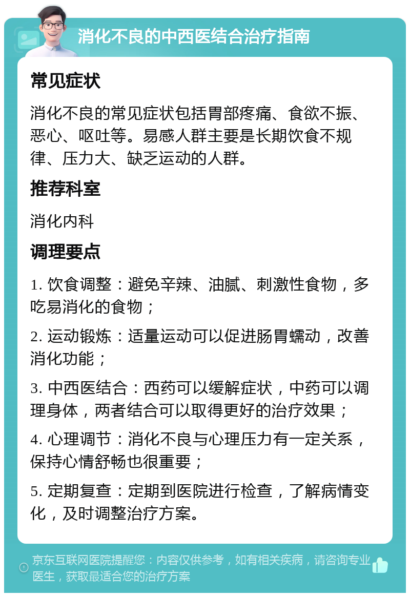 消化不良的中西医结合治疗指南 常见症状 消化不良的常见症状包括胃部疼痛、食欲不振、恶心、呕吐等。易感人群主要是长期饮食不规律、压力大、缺乏运动的人群。 推荐科室 消化内科 调理要点 1. 饮食调整：避免辛辣、油腻、刺激性食物，多吃易消化的食物； 2. 运动锻炼：适量运动可以促进肠胃蠕动，改善消化功能； 3. 中西医结合：西药可以缓解症状，中药可以调理身体，两者结合可以取得更好的治疗效果； 4. 心理调节：消化不良与心理压力有一定关系，保持心情舒畅也很重要； 5. 定期复查：定期到医院进行检查，了解病情变化，及时调整治疗方案。