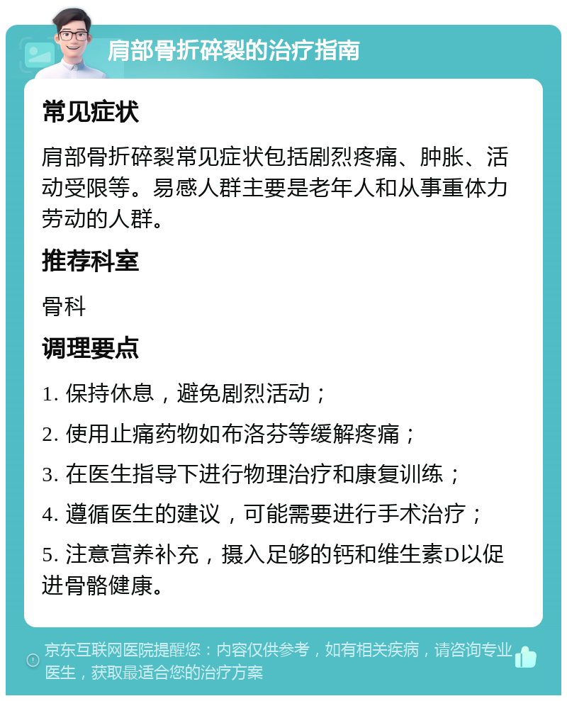 肩部骨折碎裂的治疗指南 常见症状 肩部骨折碎裂常见症状包括剧烈疼痛、肿胀、活动受限等。易感人群主要是老年人和从事重体力劳动的人群。 推荐科室 骨科 调理要点 1. 保持休息，避免剧烈活动； 2. 使用止痛药物如布洛芬等缓解疼痛； 3. 在医生指导下进行物理治疗和康复训练； 4. 遵循医生的建议，可能需要进行手术治疗； 5. 注意营养补充，摄入足够的钙和维生素D以促进骨骼健康。