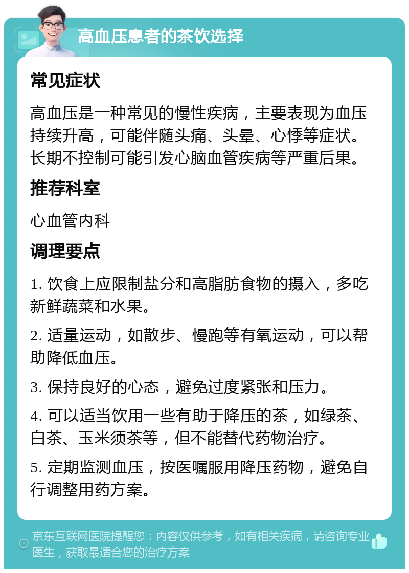 高血压患者的茶饮选择 常见症状 高血压是一种常见的慢性疾病，主要表现为血压持续升高，可能伴随头痛、头晕、心悸等症状。长期不控制可能引发心脑血管疾病等严重后果。 推荐科室 心血管内科 调理要点 1. 饮食上应限制盐分和高脂肪食物的摄入，多吃新鲜蔬菜和水果。 2. 适量运动，如散步、慢跑等有氧运动，可以帮助降低血压。 3. 保持良好的心态，避免过度紧张和压力。 4. 可以适当饮用一些有助于降压的茶，如绿茶、白茶、玉米须茶等，但不能替代药物治疗。 5. 定期监测血压，按医嘱服用降压药物，避免自行调整用药方案。