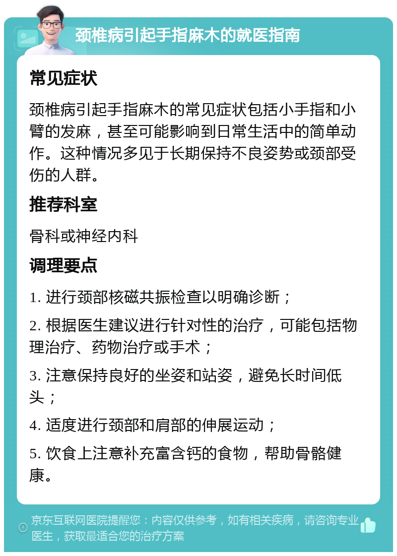 颈椎病引起手指麻木的就医指南 常见症状 颈椎病引起手指麻木的常见症状包括小手指和小臂的发麻，甚至可能影响到日常生活中的简单动作。这种情况多见于长期保持不良姿势或颈部受伤的人群。 推荐科室 骨科或神经内科 调理要点 1. 进行颈部核磁共振检查以明确诊断； 2. 根据医生建议进行针对性的治疗，可能包括物理治疗、药物治疗或手术； 3. 注意保持良好的坐姿和站姿，避免长时间低头； 4. 适度进行颈部和肩部的伸展运动； 5. 饮食上注意补充富含钙的食物，帮助骨骼健康。