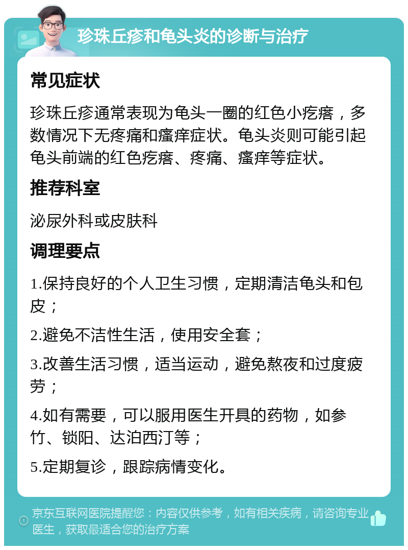 珍珠丘疹和龟头炎的诊断与治疗 常见症状 珍珠丘疹通常表现为龟头一圈的红色小疙瘩，多数情况下无疼痛和瘙痒症状。龟头炎则可能引起龟头前端的红色疙瘩、疼痛、瘙痒等症状。 推荐科室 泌尿外科或皮肤科 调理要点 1.保持良好的个人卫生习惯，定期清洁龟头和包皮； 2.避免不洁性生活，使用安全套； 3.改善生活习惯，适当运动，避免熬夜和过度疲劳； 4.如有需要，可以服用医生开具的药物，如参竹、锁阳、达泊西汀等； 5.定期复诊，跟踪病情变化。