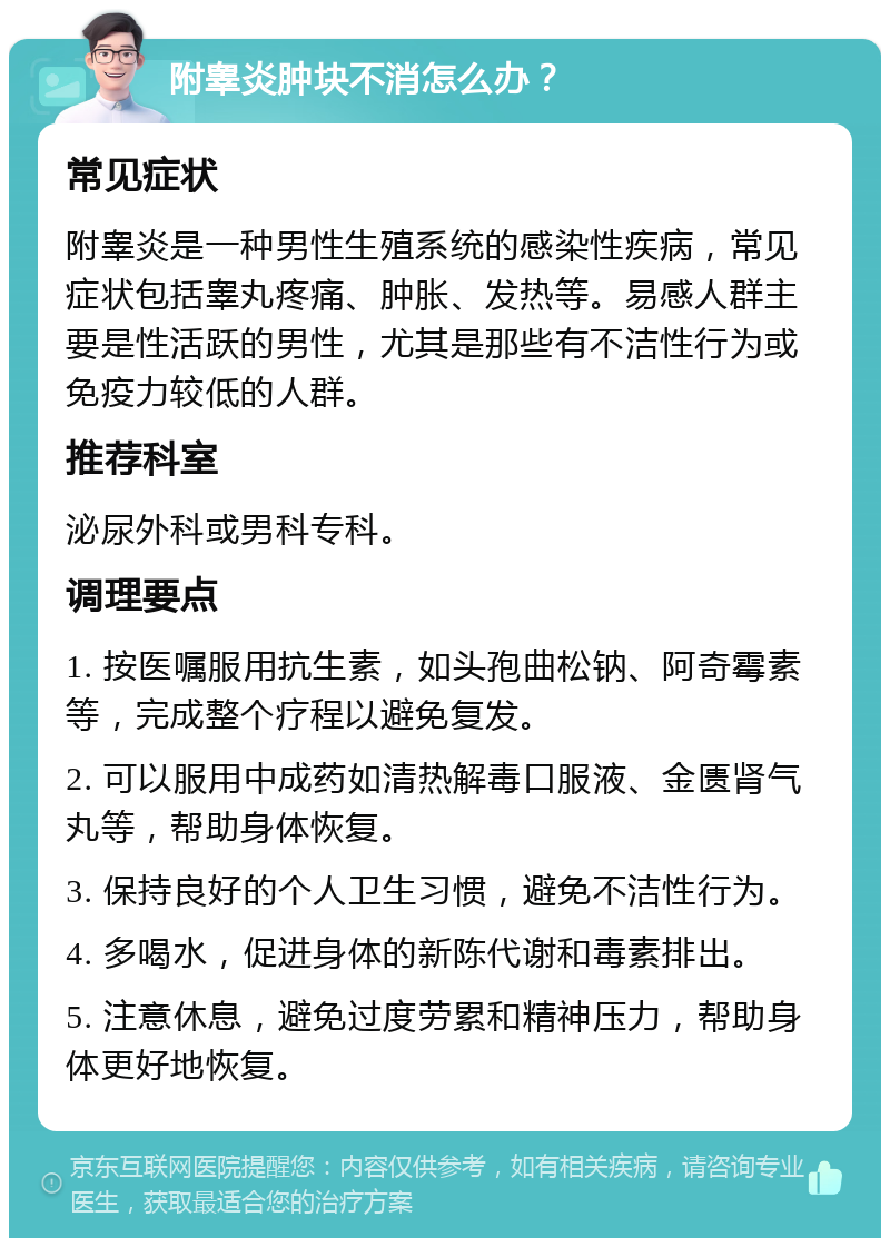 附睾炎肿块不消怎么办？ 常见症状 附睾炎是一种男性生殖系统的感染性疾病，常见症状包括睾丸疼痛、肿胀、发热等。易感人群主要是性活跃的男性，尤其是那些有不洁性行为或免疫力较低的人群。 推荐科室 泌尿外科或男科专科。 调理要点 1. 按医嘱服用抗生素，如头孢曲松钠、阿奇霉素等，完成整个疗程以避免复发。 2. 可以服用中成药如清热解毒口服液、金匮肾气丸等，帮助身体恢复。 3. 保持良好的个人卫生习惯，避免不洁性行为。 4. 多喝水，促进身体的新陈代谢和毒素排出。 5. 注意休息，避免过度劳累和精神压力，帮助身体更好地恢复。