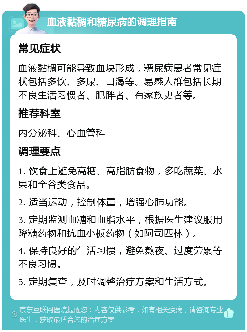 血液黏稠和糖尿病的调理指南 常见症状 血液黏稠可能导致血块形成，糖尿病患者常见症状包括多饮、多尿、口渴等。易感人群包括长期不良生活习惯者、肥胖者、有家族史者等。 推荐科室 内分泌科、心血管科 调理要点 1. 饮食上避免高糖、高脂肪食物，多吃蔬菜、水果和全谷类食品。 2. 适当运动，控制体重，增强心肺功能。 3. 定期监测血糖和血脂水平，根据医生建议服用降糖药物和抗血小板药物（如阿司匹林）。 4. 保持良好的生活习惯，避免熬夜、过度劳累等不良习惯。 5. 定期复查，及时调整治疗方案和生活方式。