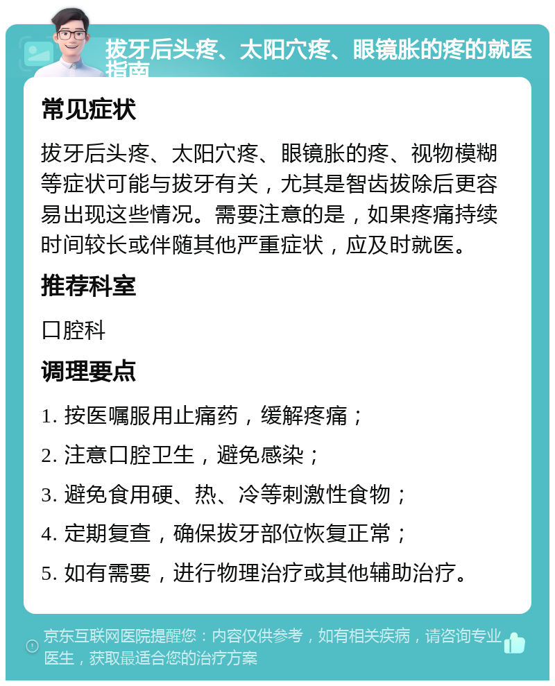 拔牙后头疼、太阳穴疼、眼镜胀的疼的就医指南 常见症状 拔牙后头疼、太阳穴疼、眼镜胀的疼、视物模糊等症状可能与拔牙有关，尤其是智齿拔除后更容易出现这些情况。需要注意的是，如果疼痛持续时间较长或伴随其他严重症状，应及时就医。 推荐科室 口腔科 调理要点 1. 按医嘱服用止痛药，缓解疼痛； 2. 注意口腔卫生，避免感染； 3. 避免食用硬、热、冷等刺激性食物； 4. 定期复查，确保拔牙部位恢复正常； 5. 如有需要，进行物理治疗或其他辅助治疗。