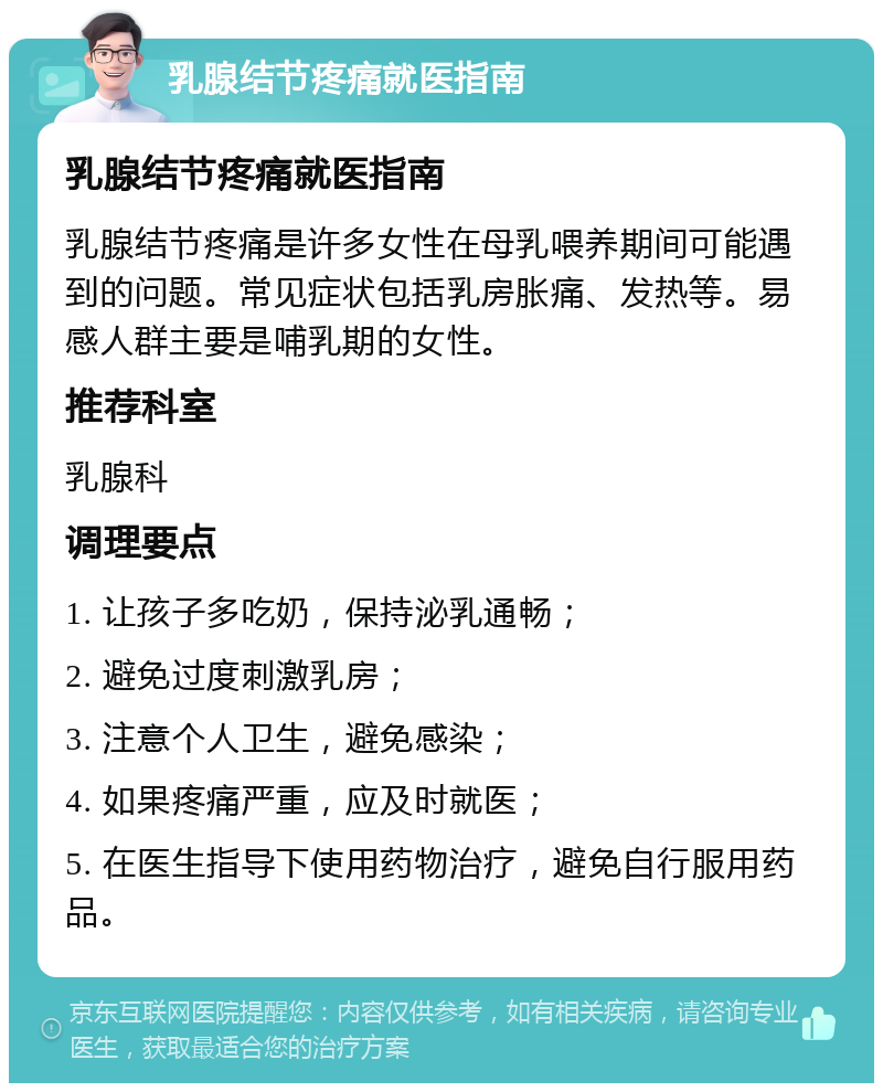 乳腺结节疼痛就医指南 乳腺结节疼痛就医指南 乳腺结节疼痛是许多女性在母乳喂养期间可能遇到的问题。常见症状包括乳房胀痛、发热等。易感人群主要是哺乳期的女性。 推荐科室 乳腺科 调理要点 1. 让孩子多吃奶，保持泌乳通畅； 2. 避免过度刺激乳房； 3. 注意个人卫生，避免感染； 4. 如果疼痛严重，应及时就医； 5. 在医生指导下使用药物治疗，避免自行服用药品。