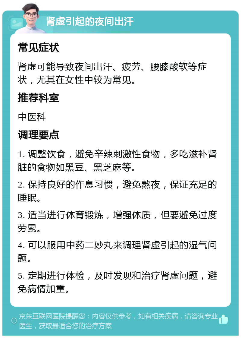 肾虚引起的夜间出汗 常见症状 肾虚可能导致夜间出汗、疲劳、腰膝酸软等症状，尤其在女性中较为常见。 推荐科室 中医科 调理要点 1. 调整饮食，避免辛辣刺激性食物，多吃滋补肾脏的食物如黑豆、黑芝麻等。 2. 保持良好的作息习惯，避免熬夜，保证充足的睡眠。 3. 适当进行体育锻炼，增强体质，但要避免过度劳累。 4. 可以服用中药二妙丸来调理肾虚引起的湿气问题。 5. 定期进行体检，及时发现和治疗肾虚问题，避免病情加重。