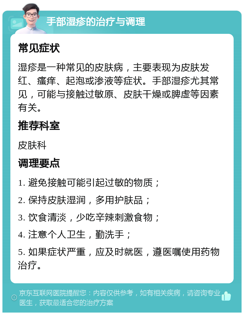 手部湿疹的治疗与调理 常见症状 湿疹是一种常见的皮肤病，主要表现为皮肤发红、瘙痒、起泡或渗液等症状。手部湿疹尤其常见，可能与接触过敏原、皮肤干燥或脾虚等因素有关。 推荐科室 皮肤科 调理要点 1. 避免接触可能引起过敏的物质； 2. 保持皮肤湿润，多用护肤品； 3. 饮食清淡，少吃辛辣刺激食物； 4. 注意个人卫生，勤洗手； 5. 如果症状严重，应及时就医，遵医嘱使用药物治疗。