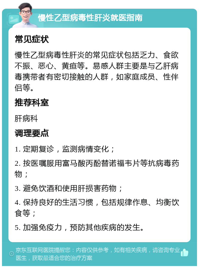 慢性乙型病毒性肝炎就医指南 常见症状 慢性乙型病毒性肝炎的常见症状包括乏力、食欲不振、恶心、黄疸等。易感人群主要是与乙肝病毒携带者有密切接触的人群，如家庭成员、性伴侣等。 推荐科室 肝病科 调理要点 1. 定期复诊，监测病情变化； 2. 按医嘱服用富马酸丙酚替诺福韦片等抗病毒药物； 3. 避免饮酒和使用肝损害药物； 4. 保持良好的生活习惯，包括规律作息、均衡饮食等； 5. 加强免疫力，预防其他疾病的发生。